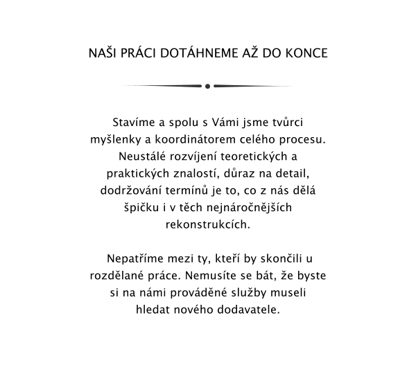 NAI PRCI DOTHNEME A DO KONCE    Stavme a spolu s Vmi jsme tvrci mylenky a koordintorem celho procesu. Neustl rozvjen teoretickch a praktickch znalost, draz na detail, dodrovn termn je to, co z ns dl piku i v tch nejnronjch rekonstrukcch.   Nepatme mezi ty, kte by skonili u rozdlan prce. Nemuste se bt, e byste si na nmi provdn sluby museli hledat novho dodavatele.