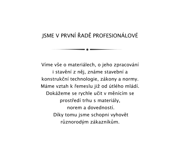 JSME V PRVN AD PROFESIONLOV    Vme ve o materilech, o jeho zpracovn i stavn z nj, znme stavebn a konstrukn technologie, zkony a normy.  Mme vztah k emeslu ji od tlho mld. Dokeme se rychle uit v mncm se prosted trhu s materily,  norem a dovednost.  Dky tomu jsme schopni vyhovt rznorodm zkaznkm.