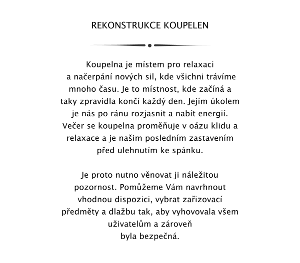 REKONSTRUKCE KOUPELEN   Koupelna je mstem pro relaxaci  a naerpn novch sil, kde vichni trvme mnoho asu. Je to mstnost, kde zan a taky zpravidla kon kad den. Jejm kolem je ns po rnu rozjasnit a nabt energi. Veer se koupelna promuje v ozu klidu a relaxace a je naim poslednm zastavenm ped ulehnutm ke spnku.  Je proto nutno vnovat ji nleitou pozornost. Pomeme Vm navrhnout vhodnou dispozici, vybrat zaizovac pedmty a dlabu tak, aby vyhovovala vem uivatelm a zrove byla bezpen.