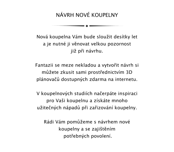 NVRH NOV KOUPELNY    Nov koupelna Vm bude slouit destky let a je nutn ji vnovat velkou pozornost ji pi nvrhu.  Fantazii se meze nekladou a vytvoit nvrh si mete zkusit sami prostednictvm 3D plnova dostupnch zdarma na internetu.  V koupelnovch studich naerpte inspiraci pro Vai koupelnu a zskte mnoho uitench npad pi zaizovn koupelny.  Rdi Vm pomeme s nvrhem nov koupelny a se zajitnm  potebnch povolen.