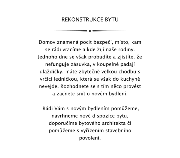 REKONSTRUKCE BYTU   Domov znamen pocit bezpe, msto, kam se rdi vracme a kde ij nae rodiny. Jednoho dne se vak probudte a zjistte, e nefunguje zsuvka, v koupeln padaj dladiky, mte zbyten velkou chodbu s vrc lednikou, kter se vak do kuchyn nevejde. Rozhodnete se s tm nco provst a zanete snt o novm bydlen.   Rdi Vm s novm bydlenm pomeme, navrhneme nov dispozice bytu, doporume bytovho architekta i pomeme s vyzenm stavebnho povolen.