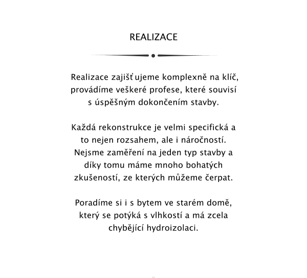 REALIZACE     Realizace zajiujeme komplexn na kl, provdme veker profese, kter souvis s spnm dokonenm stavby.  Kad rekonstrukce je velmi specifick a to nejen rozsahem, ale i nronost. Nejsme zamen na jeden typ stavby a dky tomu mme mnoho bohatch zkuenost, ze kterch meme erpat.  Poradme si i s bytem ve starm dom, kter se potk s vlhkost a m zcela chybjc hydroizolaci.      