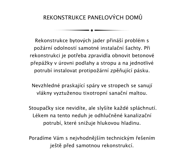 REKONSTRUKCE PANELOVCH DOM   Rekonstrukce bytovch jader pin problm s porn odolnost samotn instalan achty. Pi rekonstrukci je poteba zpravidla obnovit betonov pepky v rovni podlahy a stropu a na jednotliv potrub instalovat protiporn zpujc psku.  Nevzhledn praskajc spry ve stropech se sanuj vlkny vyztuenou tixotropn sanan maltou.   Stoupaky sice nevidte, ale slyte kad splchnut. Lkem na tento neduh je odhlunn kanalizan potrub, kter sniuje hlukovou hladinu.  Poradme Vm s nejvhodnjm technickm eenm jet ped samotnou rekonstrukc.