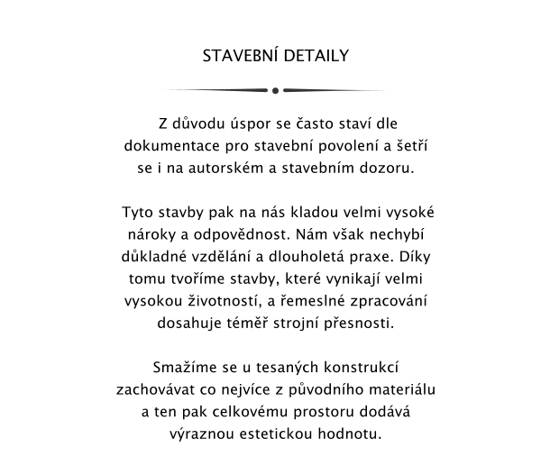 STAVEBN DETAILY    Z dvodu spor se asto stav dle dokumentace pro stavebn povolen a et se i na autorskm a stavebnm dozoru.   Tyto stavby pak na ns kladou velmi vysok nroky a odpovdnost. Nm vak nechyb dkladn vzdln a dlouholet praxe. Dky tomu tvome stavby, kter vynikaj velmi vysokou ivotnost, a emesln zpracovn dosahuje tm strojn pesnosti.   Smame se u tesanch konstrukc zachovvat co nejvce z pvodnho materilu a ten pak celkovmu prostoru dodv vraznou estetickou hodnotu.