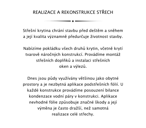 REALIZACE A REKONSTRUKCE STECH   Sten krytina chrn stavbu ped detm a snhem a jej kvalita vznamn peduruje ivotnost stavby.  Nabzme pokldku vech druh krytin, vetn kryt tvarov nronch konstrukc. Provdme mont stench doplk a instalaci stench oken a vlez.  Dnes jsou pdy vyuvny vtinou jako obytn prostory a je nezbytn aplikace podstench fli. U kad konstrukce provdme posouzen bilance kondenzace vodn pry v konstrukci. Aplikace nevhodn flie zpsobuje znan kody a jej vmna je asto dra, ne samotn realizace cel stechy.