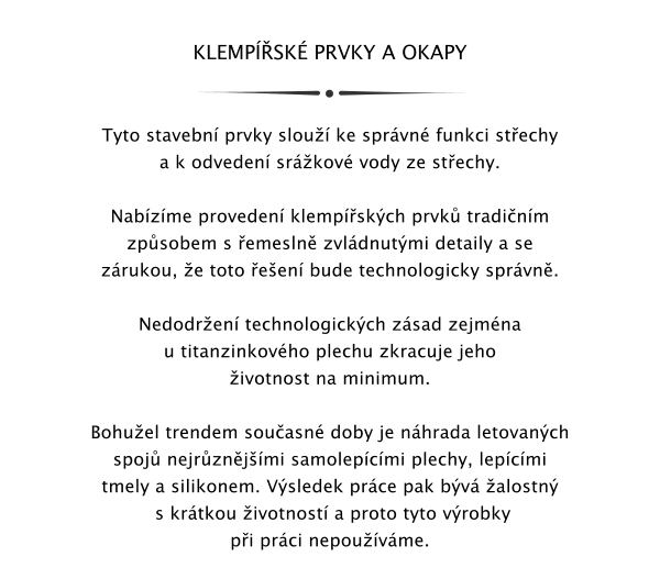 KLEMPSK PRVKY A OKAPY   Tyto stavebn prvky slou ke sprvn funkci stechy a k odveden srkov vody ze stechy.  Nabzme proveden klempskch prvk tradinm zpsobem s emesln zvldnutmi detaily a se zrukou, e toto een bude technologicky sprvn.   Nedodren technologickch zsad zejmna u titanzinkovho plechu zkracuje jeho ivotnost na minimum.   Bohuel trendem souasn doby je nhrada letovanch spoj nejrznjmi samolepcmi plechy, lepcmi tmely a silikonem. Vsledek prce pak bv alostn  s krtkou ivotnost a proto tyto vrobky pi prci nepouvme.