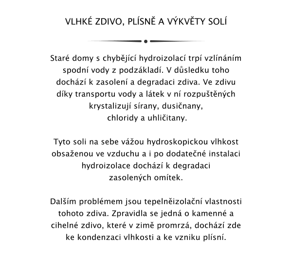 VLHK ZDIVO, PLSN A VKVTY SOL   Star domy s chybjc hydroizolac trp vzlnnm spodn vody z podzklad. V dsledku toho dochz k zasolen a degradaci zdiva. Ve zdivu dky transportu vody a ltek v n rozputnch krystalizuj srany, dusinany,  chloridy a uhliitany.   Tyto soli na sebe vou hydroskopickou vlhkost obsaenou ve vzduchu a i po dodaten instalaci hydroizolace dochz k degradaci zasolench omtek.   Dalm problmem jsou tepelnizolan vlastnosti tohoto zdiva. Zpravidla se jedn o kamenn a ciheln zdivo, kter v zim promrz, dochz zde ke kondenzaci vlhkosti a ke vzniku plsn.