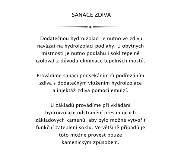 SANACE ZDIVA     Dodatenou hydroizolaci je nutno ve zdivu navzat na hydroizolaci podlahy. U obytnch mstnost je nutno podlahu i sokl tepeln izolovat z dvodu eliminace tepelnch most.  Provdme sanaci podseknm i podeznm zdiva s dodatenm vloenm hydroizolace a injekt zdiva pomoc emulz.  U zklad provdme pi vkldn hydroizolace odstrann pesahujcch zkladovch kamen, aby bylo mon vytvoit funkn zateplen soklu. Ve vtin ppad je toto mon provst pouze kamenickm zpsobem.