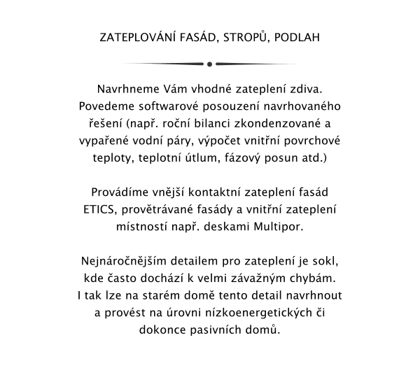 ZATEPLOVN FASD, STROP, PODLAH   Navrhneme Vm vhodn zateplen zdiva. Povedeme softwarov posouzen navrhovanho een (nap. ron bilanci zkondenzovan a vypaen vodn pry, vpoet vnitn povrchov teploty, teplotn tlum, fzov posun atd.)   Provdme vnj kontaktn zateplen fasd ETICS, provtrvan fasdy a vnitn zateplen mstnost nap. deskami Multipor.  Nejnronjm detailem pro zateplen je sokl, kde asto dochz k velmi zvanm chybm. I tak lze na starm dom tento detail navrhnout  a provst na rovni nzkoenergetickch i dokonce pasivnch dom.