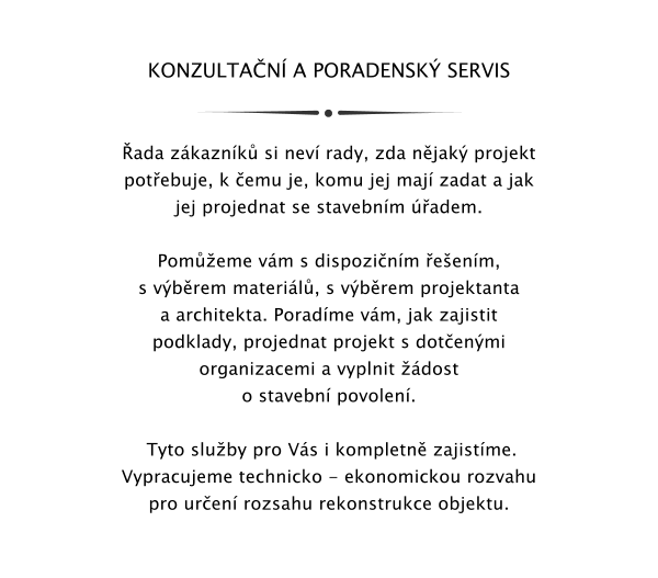 KONZULTAN A PORADENSK SERVIS   ada zkaznk si nev rady, zda njak projekt potebuje, k emu je, komu jej maj zadat a jak jej projednat se stavebnm adem.  Pomeme vm s dispozinm eenm, s vbrem materil, s vbrem projektanta a architekta. Poradme vm, jak zajistit podklady, projednat projekt s dotenmi organizacemi a vyplnit dost o stavebn povolen.    Tyto sluby pro Vs i kompletn zajistme. Vypracujeme technicko - ekonomickou rozvahu pro uren rozsahu rekonstrukce objektu.