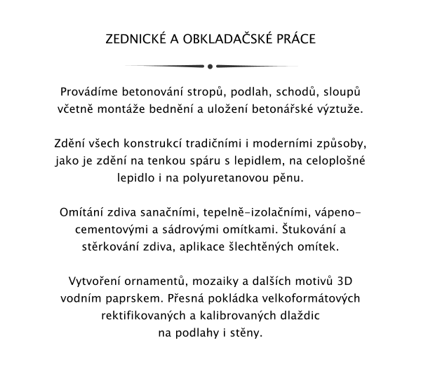 ZEDNICK A OBKLADASK PRCE   Provdme betonovn strop, podlah, schod, sloup vetn monte bednn a uloen betonsk vztue.  Zdn vech konstrukc tradinmi i modernmi zpsoby, jako je zdn na tenkou spru s lepidlem, na celoplon lepidlo i na polyuretanovou pnu.   Omtn zdiva sananmi, tepeln-izolanmi, vpeno-cementovmi a sdrovmi omtkami. tukovn a strkovn zdiva, aplikace lechtnch omtek.  Vytvoen ornament, mozaiky a dalch motiv 3D vodnm paprskem. Pesn pokldka velkoformtovch rektifikovanch a kalibrovanch dladic na podlahy i stny.