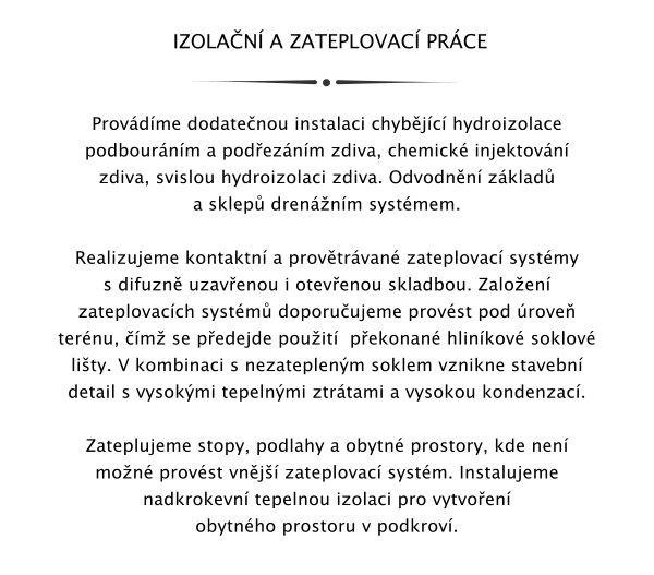 IZOLAN A ZATEPLOVAC PRCE   Provdme dodatenou instalaci chybjc hydroizolace podbournm a podeznm zdiva, chemick injektovn zdiva, svislou hydroizolaci zdiva. Odvodnn zklad a sklep drennm systmem.  Realizujeme kontaktn a provtrvan zateplovac systmy s difuzn uzavenou i otevenou skladbou. Zaloen zateplovacch systm doporuujeme provst pod rove ternu, m se pedejde pouit  pekonan hlinkov soklov lity. V kombinaci s nezateplenm soklem vznikne stavebn detail s vysokmi tepelnmi ztrtami a vysokou kondenzac.  Zateplujeme stopy, podlahy a obytn prostory, kde nen mon provst vnj zateplovac systm. Instalujeme nadkrokevn tepelnou izolaci pro vytvoen obytnho prostoru v podkrov.