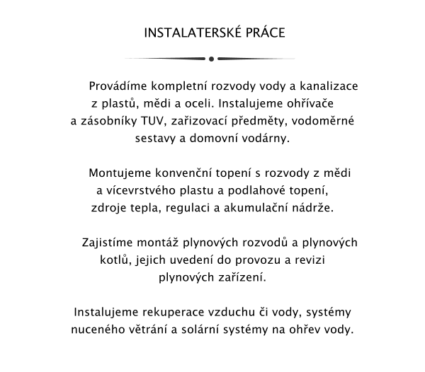 INSTALATERSK PRCE         Provdme kompletn rozvody vody a kanalizace z plast, mdi a oceli. Instalujeme ohvae a zsobnky TUV, zaizovac pedmty, vodomrn sestavy a domovn vodrny.       Montujeme konvenn topen s rozvody z mdi a vcevrstvho plastu a podlahov topen, zdroje tepla, regulaci a akumulan ndre.      Zajistme mont plynovch rozvod a plynovch kotl, jejich uveden do provozu a revizi plynovch zazen.  Instalujeme rekuperace vzduchu i vody, systmy nucenho vtrn a solrn systmy na ohev vody.