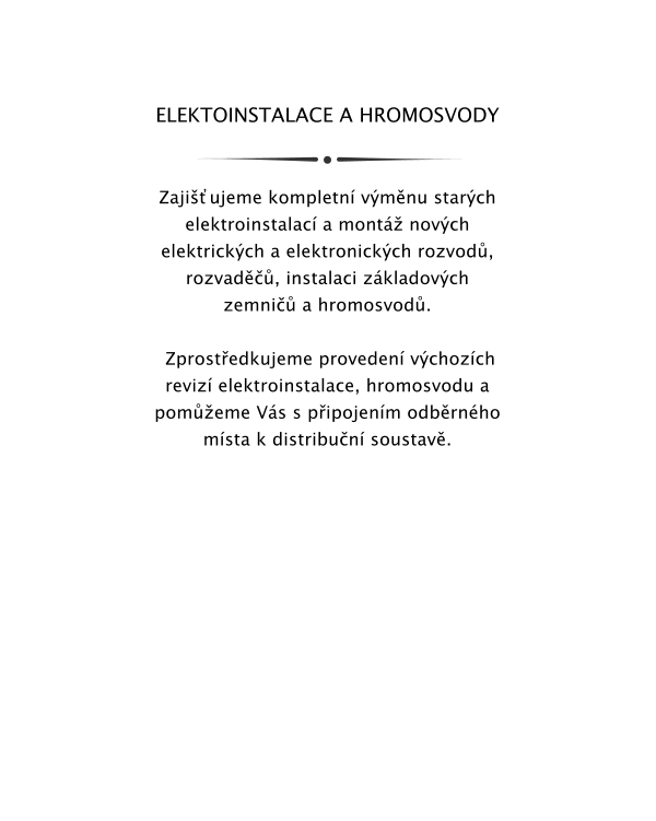 ELEKTOINSTALACE A HROMOSVODY   Zajiujeme kompletn vmnu starch elektroinstalac a mont novch elektrickch a elektronickch rozvod, rozvad, instalaci zkladovch zemni a hromosvod.   Zprostedkujeme proveden vchozch reviz elektroinstalace, hromosvodu a pomeme Vs s pipojenm odbrnho msta k distribun soustav.