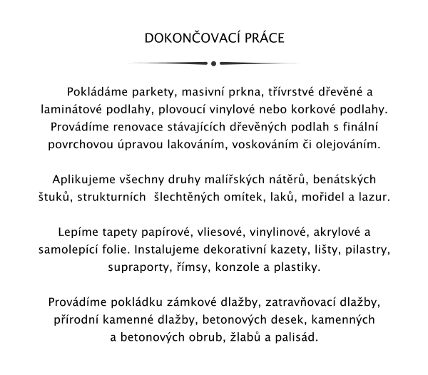 DOKONOVAC PRCE      Pokldme parkety, masivn prkna, tvrstv devn a lamintov podlahy, plovouc vinylov nebo korkov podlahy. Provdme renovace stvajcch devnch podlah s finln povrchovou pravou lakovnm, voskovnm i olejovnm.  Aplikujeme vechny druhy malskch ntr, bentskch tuk, strukturnch  lechtnch omtek, lak, moidel a lazur.  Lepme tapety paprov, vliesov, vinylinov, akrylov a samolepc folie. Instalujeme dekorativn kazety, lity, pilastry, supraporty, msy, konzole a plastiky.  Provdme pokldku zmkov dlaby, zatravovac dlaby, prodn kamenn dlaby, betonovch desek, kamennch a betonovch obrub, lab a palisd.