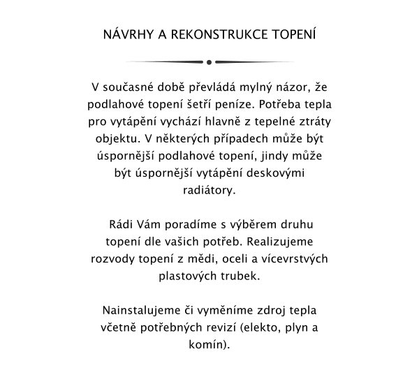 NVRHY A REKONSTRUKCE TOPEN    V souasn dob pevld myln nzor, e podlahov topen et penze. Poteba tepla pro vytpn vychz hlavn z tepeln ztrty objektu. V nkterch ppadech me bt spornj podlahov topen, jindy me bt spornj vytpn deskovmi raditory.    Rdi Vm poradme s vbrem druhu topen dle vaich poteb. Realizujeme rozvody topen z mdi, oceli a vcevrstvch plastovch trubek.   Nainstalujeme i vymnme zdroj tepla vetn potebnch reviz (elekto, plyn a komn).