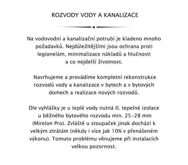 ROZVODY VODY A KANALIZACE   Na vodovodn a kanalizan potrub je kladeno mnoho poadavk. Nejdleitjmi jsou ochrana proti legionelm, minimalizace nklad a hlunosti a co nejdel ivotnost.   Navrhujeme a provdme kompletn rekonstrukce rozvod vody a kanalizace v bytech a v bytovch domech a realizace novch rozvod.  Dle vyhlky je u tepl vody nutn tl. tepeln izolace  u bnho bytovho rozvodu min. 25-28 mm (Mirelon Pro). Zvlt u stoupaek jinak dochz k velkm ztrtm (nkdy i vce jak 10% v penenm vkonu). Tomuto problmu vnujeme pi instalacch velkou pozornost.