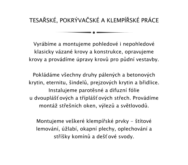 TESASK, POKRVASK A KLEMPSK PRCE   Vyrbme a montujeme pohledov i nepohledov klasicky vzan krovy a konstrukce, opravujeme krovy a provdme pravy krov pro pdn vestavby.  Pokldme vechny druhy plench a betonovch krytin, eternitu, indel, prejzovch krytin a bidlice. Instalujeme parotsn a difuzn flie u dvoupl᚝ovch a tpl᚝ovch stech. Provdme mont stench oken, vlez a svtlovod.  Montujeme veker klempsk prvky - ttov lemovn, lab, okapn plechy, oplechovn a stky komn a deov svody.